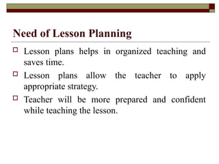 Need of Lesson Planning
 Lesson plans helps in organized teaching and
saves time.
 Lesson plans allow the teacher to apply
appropriate strategy.
 Teacher will be more prepared and confident
while teaching the lesson.
 