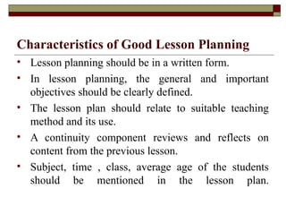 Characteristics of Good Lesson Planning
• Lesson planning should be in a written form.
• In lesson planning, the general and important
objectives should be clearly defined.
• The lesson plan should relate to suitable teaching
method and its use.
• A continuity component reviews and reflects on
content from the previous lesson.
• Subject, time , class, average age of the students
should be mentioned in the lesson plan.
 