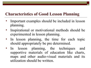 Characteristics of Good Lesson Planning
• Important examples should be included in lesson
planning.
• Inspirational or motivational methods should be
experimented in lesson planning.
• In lesson planning, the time for each topic
should appropriately be pre determined.
• In lesson planning, the techniques and
supportive materials of education like charts,
maps and other audio-visual materials and its
utilization should be written.
 