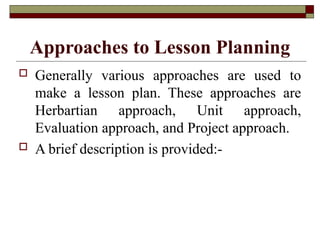 Approaches to Lesson Planning
 Generally various approaches are used to
make a lesson plan. These approaches are
Herbartian approach, Unit approach,
Evaluation approach, and Project approach.
 A brief description is provided:-
 