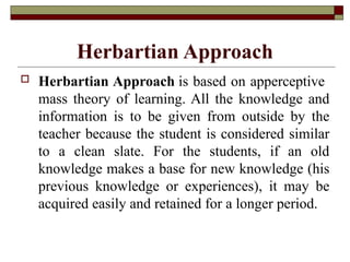 Herbartian Approach
 Herbartian Approach is based on apperceptive
mass theory of learning. All the knowledge and
information is to be given from outside by the
teacher because the student is considered similar
to a clean slate. For the students, if an old
knowledge makes a base for new knowledge (his
previous knowledge or experiences), it may be
acquired easily and retained for a longer period.
 