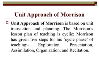 Unit Approach of Morrison
 Unit Approach of Morrison is based on unit
transaction and planning. The Morrison’s
lesson plan of teaching is cyclic; Morrison
has given five steps for his ‘cycle phase’ of
teaching:- Exploration, Presentation,
Assimilation, Organization, and Recitation.
 