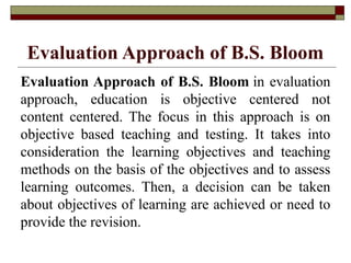 Evaluation Approach of B.S. Bloom
Evaluation Approach of B.S. Bloom in evaluation
approach, education is objective centered not
content centered. The focus in this approach is on
objective based teaching and testing. It takes into
consideration the learning objectives and teaching
methods on the basis of the objectives and to assess
learning outcomes. Then, a decision can be taken
about objectives of learning are achieved or need to
provide the revision.
 
