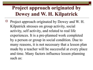Project approach originated by
Dewey and W. H. Kilpatrick
 Project approach originated by Dewey and W. H.
Kilpatrick stresses on group activity, social
activity, self activity, and related to real life
experiences. It is a pre-planned work completed
by a person or group in social condition. Due to
many reasons, it is not necessary that a lesson plan
made by a teacher will be successful at every place
and time. Many factors influence lesson planning
such as:
 