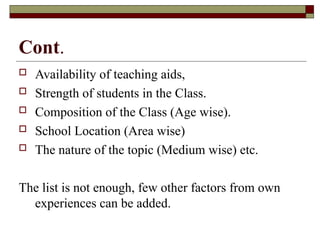 Cont.
 Availability of teaching aids,
 Strength of students in the Class.
 Composition of the Class (Age wise).
 School Location (Area wise)
 The nature of the topic (Medium wise) etc.
The list is not enough, few other factors from own
experiences can be added.
 