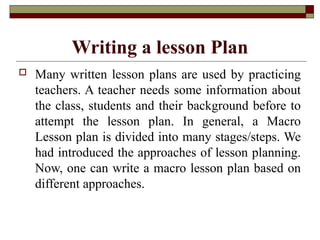 Writing a lesson Plan
 Many written lesson plans are used by practicing
teachers. A teacher needs some information about
the class, students and their background before to
attempt the lesson plan. In general, a Macro
Lesson plan is divided into many stages/steps. We
had introduced the approaches of lesson planning.
Now, one can write a macro lesson plan based on
different approaches.
 