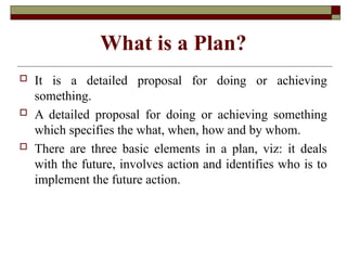 What is a Plan?
 It is a detailed proposal for doing or achieving
something.
 A detailed proposal for doing or achieving something
which specifies the what, when, how and by whom.
 There are three basic elements in a plan, viz: it deals
with the future, involves action and identifies who is to
implement the future action.
 