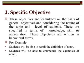2. Specific Objective
 These objectives are formulated on the basis of
general objectives and considering the nature of
the topic and level of students. These are
specified in terms of knowledge, skill or
appreciation. These objectives are written in
behavioral terms.
 For Example:
• Students will be able to recall the definition of noun.
• Students will be able to enumerate the examples of
noun.
 
