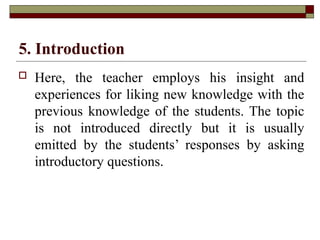 5. Introduction
 Here, the teacher employs his insight and
experiences for liking new knowledge with the
previous knowledge of the students. The topic
is not introduced directly but it is usually
emitted by the students’ responses by asking
introductory questions.
 