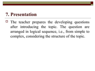 7. Presentation
 The teacher prepares the developing questions
after introducing the topic. The question are
arranged in logical sequence, i.e., from simple to
complex, considering the structure of the topic.
 