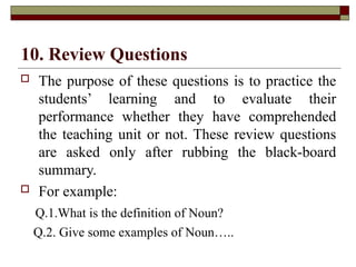 10. Review Questions
 The purpose of these questions is to practice the
students’ learning and to evaluate their
performance whether they have comprehended
the teaching unit or not. These review questions
are asked only after rubbing the black-board
summary.
 For example:
Q.1.What is the definition of Noun?
Q.2. Give some examples of Noun…..
 