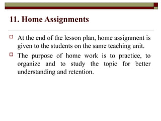 11. Home Assignments
 At the end of the lesson plan, home assignment is
given to the students on the same teaching unit.
 The purpose of home work is to practice, to
organize and to study the topic for better
understanding and retention.
 