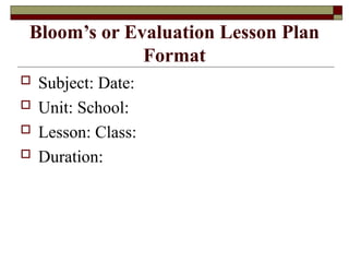 Bloom’s or Evaluation Lesson Plan
Format
 Subject: Date:
 Unit: School:
 Lesson: Class:
 Duration:
 