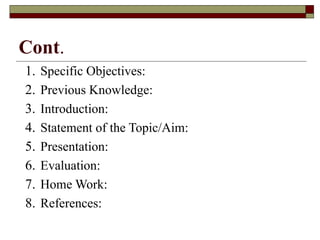 Cont.
1. Specific Objectives:
2. Previous Knowledge:
3. Introduction:
4. Statement of the Topic/Aim:
5. Presentation:
6. Evaluation:
7. Home Work:
8. References:
 