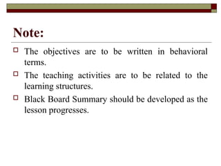 Note:
 The objectives are to be written in behavioral
terms.
 The teaching activities are to be related to the
learning structures.
 Black Board Summary should be developed as the
lesson progresses.
 