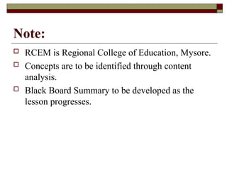 Note:
 RCEM is Regional College of Education, Mysore.
 Concepts are to be identified through content
analysis.
 Black Board Summary to be developed as the
lesson progresses.
 
