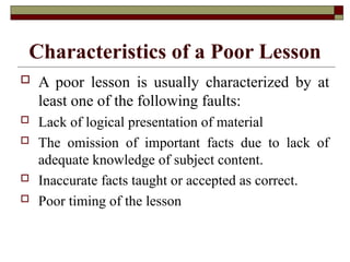 Characteristics of a Poor Lesson
 A poor lesson is usually characterized by at
least one of the following faults:
 Lack of logical presentation of material
 The omission of important facts due to lack of
adequate knowledge of subject content.
 Inaccurate facts taught or accepted as correct.
 Poor timing of the lesson
 