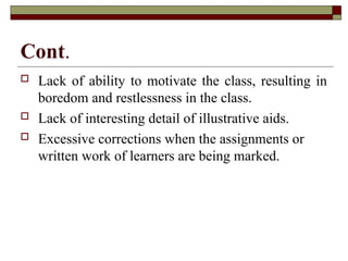 Cont.
 Lack of ability to motivate the class, resulting in
boredom and restlessness in the class.
 Lack of interesting detail of illustrative aids.
 Excessive corrections when the assignments or
written work of learners are being marked.
 