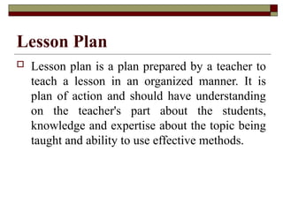 Lesson Plan
 Lesson plan is a plan prepared by a teacher to
teach a lesson in an organized manner. It is
plan of action and should have understanding
on the teacher's part about the students,
knowledge and expertise about the topic being
taught and ability to use effective methods.
 