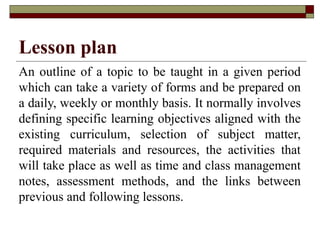 Lesson plan
An outline of a topic to be taught in a given period
which can take a variety of forms and be prepared on
a daily, weekly or monthly basis. It normally involves
defining specific learning objectives aligned with the
existing curriculum, selection of subject matter,
required materials and resources, the activities that
will take place as well as time and class management
notes, assessment methods, and the links between
previous and following lessons.
 
