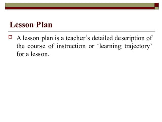 Lesson Plan
 A lesson plan is a teacher’s detailed description of
the course of instruction or ‘learning trajectory’
for a lesson.
 