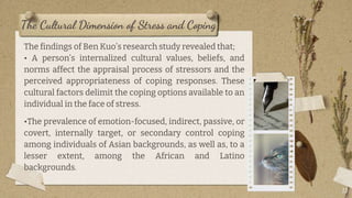 The Cultural Dimension of Stress and Coping
13
The findings of Ben Kuo’s research study revealed that;
• A person’s internalized cultural values, beliefs, and
norms affect the appraisal process of stressors and the
perceived appropriateness of coping responses. These
cultural factors delimit the coping options available to an
individual in the face of stress.
•The prevalence of emotion-focused, indirect, passive, or
covert, internally target, or secondary control coping
among individuals of Asian backgrounds, as well as, to a
lesser extent, among the African and Latino
backgrounds.
 