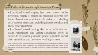 The Cultural Dimension of Stress and Coping
• Emotion-focused coping has been shown to be
beneficial when it comes in reducing distress for
Asian-Americans and Asian-Canadians in dealing
with various stressors, including family conflict and
racial discrimination.
• Problem-focused coping also found effective for
Asian-Americans and Asian-Canadians when it
comes to responding in male gender conflicts, racial
discrimination, and cross-cultural adjustment.
Note: For non-Asians, emotion-focused coping was shown to be negative increasing stress
of African-American adult caregivers, but problem-focused coping was shown to be
negative in exacerbating stress for Hispanic-American College students in facing family
conflicts.
14
 