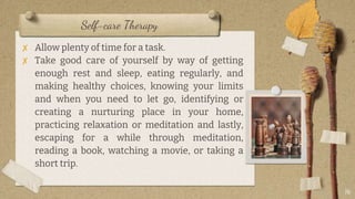 Self-care Therapy
✘ Allow plenty of time for a task.
✘ Take good care of yourself by way of getting
enough rest and sleep, eating regularly, and
making healthy choices, knowing your limits
and when you need to let go, identifying or
creating a nurturing place in your home,
practicing relaxation or meditation and lastly,
escaping for a while through meditation,
reading a book, watching a movie, or taking a
short trip.
16
 