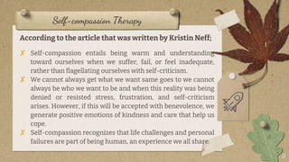 Self-compassion Therapy
According to the article that was written by Kristin Neff;
✘ Self-compassion entails being warm and understanding
toward ourselves when we suffer, fail, or feel inadequate,
rather than flagellating ourselves with self-criticism.
✘ We cannot always get what we want same goes to we cannot
always be who we want to be and when this reality was being
denied or resisted stress, frustration, and self-criticism
arises. However, if this will be accepted with benevolence, we
generate positive emotions of kindness and care that help us
cope.
✘ Self-compassion recognizes that life challenges and personal
failures are part of being human, an experience we all share.
17
 