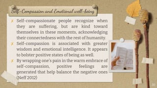 Self-Compassion and Emotional well-being
✘ Self-compassionate people recognize when
they are suffering, but are kind toward
themselves in these moments, acknowledging
their connectedness with the rest of humanity.
✘ Self-compassion is associated with greater
wisdom and emotional intelligence. It appears
to bolster positive states of being as well.
✘ By wrapping one’s pain in the warm embrace of
self-compassion, positive feelings are
generated that help balance the negative ones
(Neff 2012)
20
 