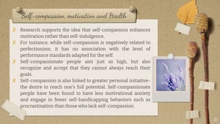 Self-compassion, motivation and Health
✘ Research supports the idea that self-compassion enhances
motivation rather than self-indulgence.
✘ For instance, while self-compassion is negatively related to
perfectionism, it has no association with the level of
performance standards adapted for the self.
✘ Self-compassionate people aim just as high, but also
recognize and accept that they cannot always reach their
goals.
✘ Self-compassion is also linked to greater personal initiative-
the desire to reach one’s full potential. Self-compassionate
people have been found to have less motivational anxiety
and engage in fewer self-handicapping behaviors such as
procrastination than those who lack self-compassion.
21
 