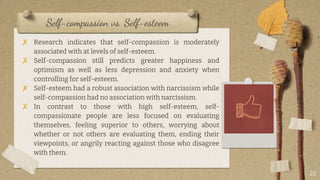 Self-compassion vs. Self-esteem
✘ Research indicates that self-compassion is moderately
associated with at levels of self-esteem.
✘ Self-compassion still predicts greater happiness and
optimism as well as less depression and anxiety when
controlling for self-esteem.
✘ Self-esteem had a robust association with narcissism while
self-compassion had no association with narcissism.
✘ In contrast to those with high self-esteem, self-
compassionate people are less focused on evaluating
themselves, feeling superior to others, worrying about
whether or not others are evaluating them, ending their
viewpoints, or angrily reacting against those who disagree
with them.
22
 