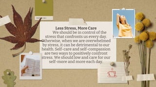 Less Stress, More Care
We should be in control of the
stress that confronts us every day.
Otherwise, when we are overwhelmed
by stress, it can be detrimental to our
health. Self-care and self-compassion
are two ways to positively confront
stress. We should low and care for our
self-more and more each day.
 
