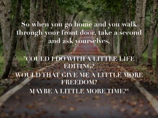 So when you go home and you walk
through your front door, take a second
and ask yourselves, 

COULD I DO WITH A LITTLE LIFE
EDITING? 
WOULD THAT GIVE ME A LITTLE MORE
FREEDOM? 
MAYBE A LITTLE MORE TIME? 
 