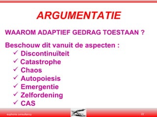 ARGUMENTATIE WAAROM ADAPTIEF GEDRAG TOESTAAN ? Beschouw dit vanuit de aspecten : Discontinuïteit Catastrophe Chaos  Autopoiesis Emergentie Zelfordening CAS 