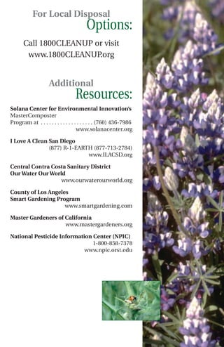 For Local Disposal
                                       Options:
      Call 1800CLEANUP or visit
       www.1800CLEANUP.org


                    Additional
                                 Resources:
Solana Center for Environmental Innovation’s
MasterComposter
Program at . . . . . . . . . . . . . . . . . . . (760) 436-7986
                                    www.solanacenter.org

I Love A Clean San Diego
               (877) R-1-EARTH (877-713-2784)
                             www.ILACSD.org

Central Contra Costa Sanitary District
Our Water Our World
                  www.ourwaterourworld.org

County of Los Angeles
Smart Gardening Program
                    www.smartgardening.com

Master Gardeners of California
                    www.mastergardeners.org

National Pesticide Information Center (NPIC)
                               1-800-858-7378
                            www.npic.orst.edu
 