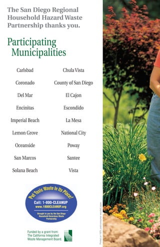 The San Diego Regional
Household Hazard Waste
Partnership thanks you.

Participating
 Municipalities
   Carlsbad                          Chula Vista

   Coronado                 County of San Diego

    Del Mar                           El Cajon

   Encinitas                         Escondido

 Imperial Beach                       La Mesa

 Lemon Grove                     National City

   Oceanside                           Poway

  San Marcos                           Santee

 Solana Beach                           Vista
                                                   Printed on 100% post-consumer recycled paper.




         Funded by a grant from:
         The California Integrated
         Waste Management Board.
 
