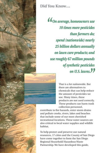 Did You Know…




     “     On average, homeowners use
                 10 times more pesticides
                           than farmers do;
              spend (nationwide) nearly
              25 billion dollars annually
             on lawn care products; and
         use roughly 67 million pounds
                     of synthetic pesticides
                           on U.S. lawns.
                                             ”
                   That is a lot nationwide. But
                   there are alternatives to
                   chemicals that can help reduce
                   the amount of pesticides we
                   use. Many times, these
                   products are not used correctly.
                   These products can harm trash
                   collection personnel,
contribute to fire hazards, enter storm drains
and pollute creeks, rivers, lakes and beaches
that include some of our most cherished
recreational locations. These water sources are
also critical to local water supplies and wildlife
habitat.

To help protect and preserve our natural
resources, 17 cities and the County of San Diego
have come together to form the San Diego
Regional Household Hazardous Waste
Partnership. We have developed this guide,
 