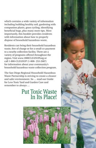 which contains a wide variety of information
including building healthy soil, gardening with
companion plants, grass cycling, identifying
beneficial bugs, plus many more tips. Most
importantly, this booklet provides residents
with information about how to properly
dispose of household hazardous waste.

Residents can bring their household hazardous
waste, free of charge or for a small co-payment
to a nearby collection facility. There are a
variety of programs offered throughout the
region. Visit www.1800CLEANUP      .org or
call 1-800-CLEANUP (1-800- 253-2687)
for information about your community’s
household hazardous waste collection program.

The San Diego Regional Household Hazardous
Waste Partnership is striving to create a cleaner
and safer environment. So … read our Guide
for Less Toxic Yard and Garden Care and
remember to always …


                Put Toxic Waste
                    In Its Place!
 