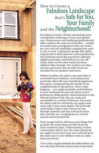 How to Create a
   Fabulous Landscape
       that’s Safe for You,
              Your Family
and the Neighborhood!
San Diego County’s climate and geology pose
considerable challenges to lawn and garden
care. Homeowners and landscape professionals
alike confront the same set of hurdles… rainfall
in coastal areas averaging less than ten inches
per year and soil conditions ranging from sand
to clay to rock. Lacking the sponge-like ability
of good soil to hold nutrients and amendments,
clay performs much like pavement, allowing
applied pesticides and fertilizers to run-off
easily. Sand, on the other hand, lets these
additives flow through. The result is our lakes,
streams and ocean end up with chemicals
intended for our gardens and lawns.
Without healthy soil, plants may gain little or
no benefit from fertilizers. And commercial
pesticides often kill more beneficial organisms
than pests, compromising the health of our
neighborhoods in the process. Here’s what
happens… you apply pesticides and fertilizers
to your landscape because the plants you’re
growing are doing poorly. Unaccustomed to this
climate and poor soil, they are weak and
susceptible to a variety of diseases. You water
the plants and the chemicals you apply wash
away with it into storm drains. The pesticide
and fertilizer laden water weaves its way
through channels and may end up in rivers,
lakes and the sea, wreaking havoc on both
aquatic and terrestrial life.

Some people believe all those nasty things that
go down the storm drain are filtered out by
some treatment plant. Unfortunately, in most
communities they’re not. The same chemicals
you apply to your lawn may very well end up in
the water you or your children swim in, miles
from your home.

A few of the simple methods described below can
not only help eliminate unnecessary toxins from
 