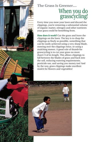 The Grass is Greener…
                    When you do
                    grasscycling!
Every time you mow your lawn and discard the
clippings, you’re removing a substantial volume
of organic matter, nitrogen and other nutrients
your grass could be benefiting from.

How does it work? Cut the grass and leave the
clippings on the lawn. The key is to chop the
clippings as finely as possible, something that
can be easily achieved using a very sharp blade,
mowing over the clippings twice, or using a
mulching mower. A good rule of thumb for
grasscycling is to cut your grass no more
than1/3 of its length. This allows clippings to
fall between the blades of grass and back into
the soil, reducing watering requirements,
pesticide use, and saving you money too! And
by the way, grass clippings make excellent
mulch for flowers and vegetables!
 