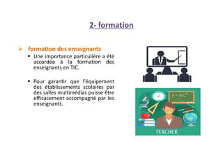 2- formation
 formation des enseignants
 Une importance particulière a été
accordée à la formation des
enseignants en TIC.
 Pour garantir que l'équipement
des établissements scolaires par
des salles multimédias puisse être
efficacement accompagné par les
enseignants.
 