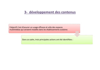 3- développement des contenus
l’objectif c’est d’assurer un usage efficace et utile des espaces
multimédias qui seraient installés dans les établissements scolaires
Dans ce cadre, trois principales actions ont été identifiées :
 