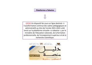 (2016) Un dispositif de cours en ligne destinés à
l'autoformation continue des cadres pédagogiques et
administratifs au titre de l'année 2021-2022 a été
lancé sur la plateforme virtuelle « e-takwine », par le
ministère de l'Education nationale, de la formation
professionnelle, de l'enseignement supérieur et de la
recherche scientifique.
Plateforme e-Takwine
 