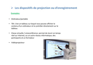  Les dispositifs de projection ou d’enregistrement
Exemples:
• Ordinateur/portable
• TBI: c'est un tableau sur lequel vous pouvez afficher le
contenu d'un ordinateur et le contrôler directement sur le
tableau
• Classe virtuelle / visioconférence: permet de réunir en temps
réel sur Internet, ou un autre réseau informatique, des
participants et un formateur
• Vidéoprojecteur
 