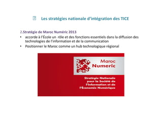 ฀ Les stratégies nationale d’intégration des TICE
2.Stratégie de Maroc Numéric 2013
• accorde à l’École un rôle et des fonctions essentiels dans la diffusion des
technologies de l’information et de la communication
• Positionner le Maroc comme un hub technologique régional
 