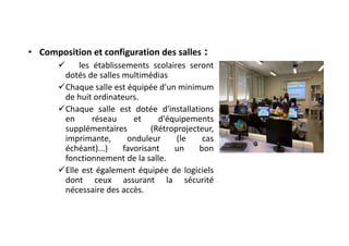 • Composition et configuration des salles :
 les établissements scolaires seront
dotés de salles multimédias
Chaque salle est équipée d'un minimum
de huit ordinateurs.
Chaque salle est dotée d'installations
en réseau et d'équipements
supplémentaires (Rétroprojecteur,
imprimante, onduleur (le cas
échéant)...) favorisant un bon
fonctionnement de la salle.
Elle est également équipée de logiciels
dont ceux assurant la sécurité
nécessaire des accès.
 