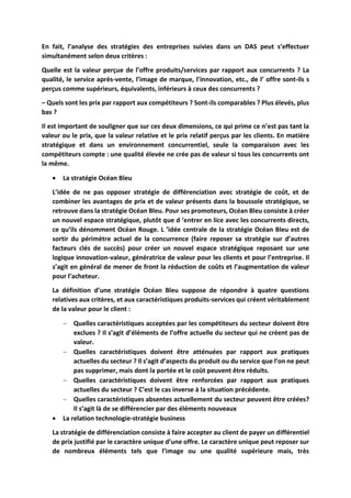 En fait, l’analyse des stratégies des entreprises suivies dans un DAS peut s’effectuer
simultanément selon deux critères :
Quelle est la valeur perçue de l’offre produits/services par rapport aux concurrents ? La
qualité, le service après-vente, l’image de marque, l’innovation, etc., de l’ offre sont-ils s
perçus comme supérieurs, équivalents, inférieurs à ceux des concurrents ?
– Quels sont les prix par rapport aux compétiteurs ? Sont-ils comparables ? Plus élevés, plus
bas ?
Il est important de souligner que sur ces deux dimensions, ce qui prime ce n’est pas tant la
valeur ou le prix, que la valeur relative et le prix relatif perçus par les clients. En matière
stratégique et dans un environnement concurrentiel, seule la comparaison avec les
compétiteurs compte : une qualité élevée ne crée pas de valeur si tous les concurrents ont
la même.
 La stratégie Océan Bleu
L’idée de ne pas opposer stratégie de différenciation avec stratégie de coût, et de
combiner les avantages de prix et de valeur présents dans la boussole stratégique, se
retrouve dans la stratégie Océan Bleu. Pour ses promoteurs, Océan Bleu consiste à créer
un nouvel espace stratégique, plutôt que d ’entrer en lice avec les concurrents directs,
ce qu’ils dénomment Océan Rouge. L ’idée centrale de la stratégie Océan Bleu est de
sortir du périmètre actuel de la concurrence (faire reposer sa stratégie sur d’autres
facteurs clés de succès) pour créer un nouvel espace stratégique reposant sur une
logique innovation-valeur, génératrice de valeur pour les clients et pour l’entreprise. Il
s’agit en général de mener de front la réduction de coûts et l’augmentation de valeur
pour l’acheteur.
La définition d’une stratégie Océan Bleu suppose de répondre à quatre questions
relatives aux critères, et aux caractéristiques produits-services qui créent véritablement
de la valeur pour le client :
 Quelles caractéristiques acceptées par les compétiteurs du secteur doivent être
exclues ? Il s’agit d’éléments de l’offre actuelle du secteur qui ne créent pas de
valeur.
 Quelles caractéristiques doivent être atténuées par rapport aux pratiques
actuelles du secteur ? Il s’agit d’aspects du produit ou du service que l’on ne peut
pas supprimer, mais dont la portée et le coût peuvent être réduits.
 Quelles caractéristiques doivent être renforcées par rapport aux pratiques
actuelles du secteur ? C’est le cas inverse à la situation précédente.
 Quelles caractéristiques absentes actuellement du secteur peuvent être créées?
Il s’agit là de se différencier par des éléments nouveaux
 La relation technologie-stratégie business
La stratégie de différenciation consiste à faire accepter au client de payer un différentiel
de prix justifié par le caractère unique d’une offre. Le caractère unique peut reposer sur
de nombreux éléments tels que l’image ou une qualité supérieure mais, très
 