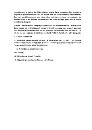 généralement, le facteur de différenciation résulte d’une innovation. Une entreprise
propose un produit innovant dans son aspect, dans ses caractéristiques fonctionnelles,
dans son conditionnement, etc. L’innovation est alors au cœur du processus de
différenciation. Il est évident que la réussite de cette stratégie passe par la double
réussite déjà évoquée.
D’abord, l’innovation doit être perçue comme telle par le consommateur. On se souvient
d’une lessive qui avait découvert un âge nt lavant beaucoup plus puissant que ceux
existant sur le marché mais dont elle n’a jamais pu véritablement tirer les bienfaits car
elle n’a pas pu, ou pas su, démontrer à ses clients l’intérêt d’une lessive ultra-compacte.
 L’hyper compétition
La dynamique concurrentielle actuelle se caractérise par ce que l ’on nomme
communément l’hyper compétition. D’Aveni a i dentifié quatre facteurs qui provoquent
l’hyper compétition au sein d’une industrie :
- La demande des consommateurs ;
– les savoirs ;
– le déclin des barrières à l’entrée ;
– la fréquence croissante des alliances entre firmes.
 