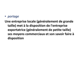 • portage
Une entreprise locale (généralement de grande
taille) met à la disposition de l'entreprise
exportatrice (généralement de petite taille)
ses moyens commerciaux et son savoir faire à
disposition
 